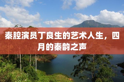 秦腔演員丁良生的藝術(shù)人生，四月的秦韻之聲