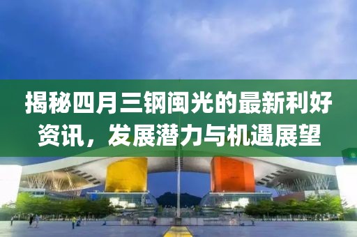 揭秘四月三鋼閩光的最新利好資訊，發(fā)展?jié)摿εc機遇展望