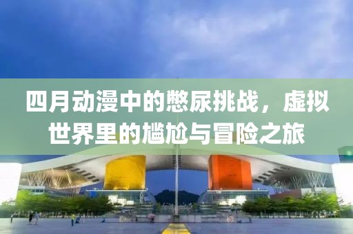 四月動(dòng)漫中的憋尿挑戰(zhàn)，虛擬世界里的尷尬與冒險(xiǎn)之旅