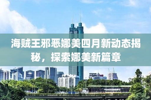 海賊王邪惡娜美四月新動態(tài)揭秘，探索娜美新篇章