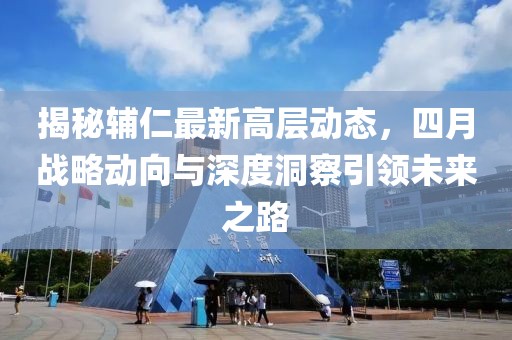 揭秘輔仁最新高層動態(tài)，四月戰(zhàn)略動向與深度洞察引領(lǐng)未來之路