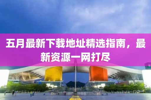 五月最新下載地址精選指南，最新資源一網(wǎng)打盡