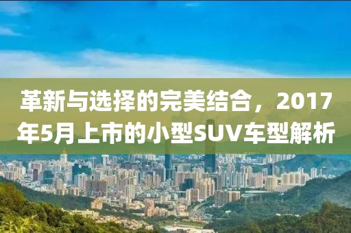革新與選擇的完美結(jié)合，2017年5月上市的小型SUV車型解析