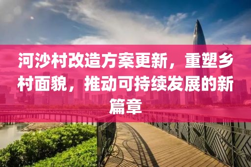 河沙村改造方案更新，重塑鄉(xiāng)村面貌，推動可持續(xù)發(fā)展的新篇章