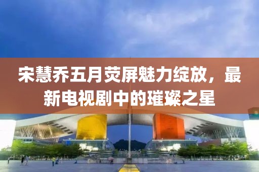 宋慧喬五月熒屏魅力綻放，最新電視劇中的璀璨之星