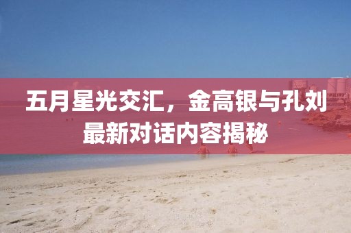 五月星光交匯，金高銀與孔劉最新對(duì)話內(nèi)容揭秘