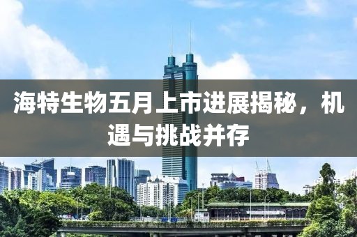 海特生物五月上市進(jìn)展揭秘，機(jī)遇與挑戰(zhàn)并存