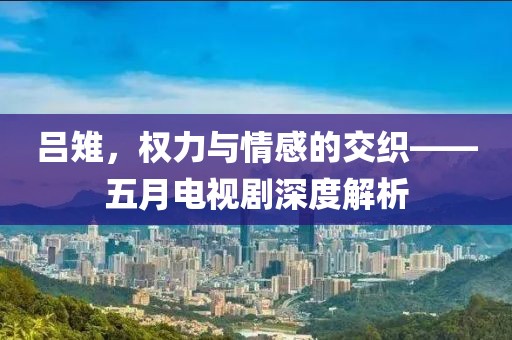 呂雉，權(quán)力與情感的交織——五月電視劇深度解析