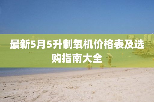 最新5月5升制氧機(jī)價格表及選購指南大全