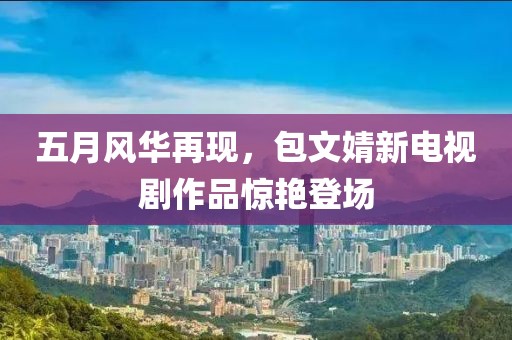 五月風華再現(xiàn)，包文婧新電視劇作品驚艷登場