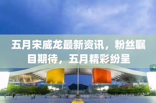 五月宋威龍最新資訊，粉絲矚目期待，五月精彩紛呈