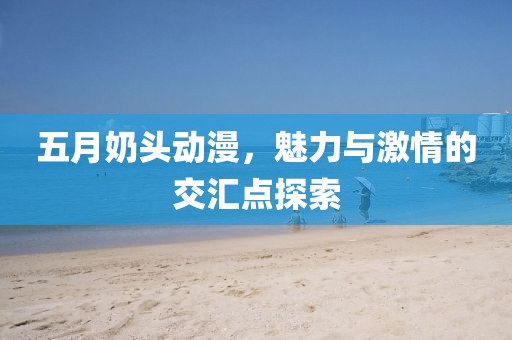 五月奶頭動(dòng)漫，魅力與激情的交匯點(diǎn)探索