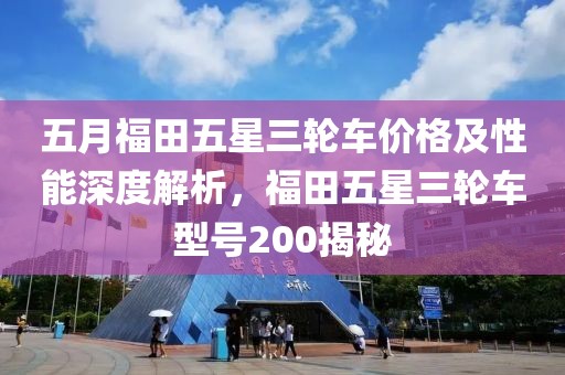 五月福田五星三輪車價(jià)格及性能深度解析，福田五星三輪車型號(hào)200揭秘
