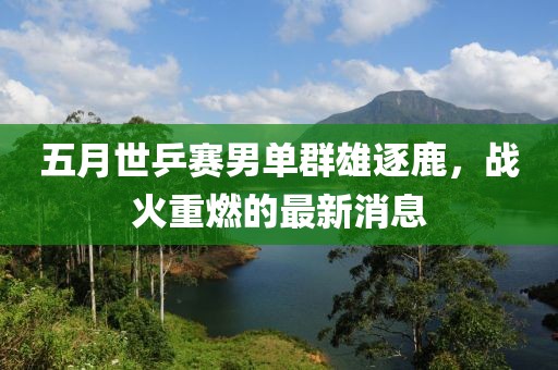 五月世乒賽男單群雄逐鹿，戰(zhàn)火重燃的最新消息