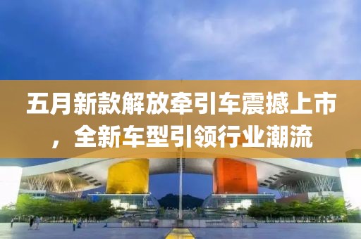 五月新款解放牽引車震撼上市，全新車型引領(lǐng)行業(yè)潮流
