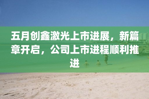 五月創(chuàng)鑫激光上市進(jìn)展，新篇章開(kāi)啟，公司上市進(jìn)程順利推進(jìn)