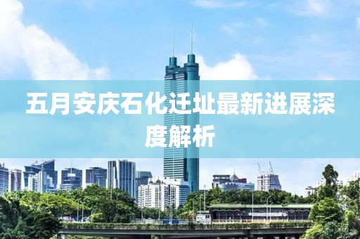 五月安慶石化遷址最新進展深度解析