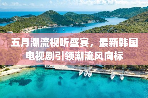 五月潮流視聽盛宴，最新韓國電視劇引領(lǐng)潮流風(fēng)向標(biāo)