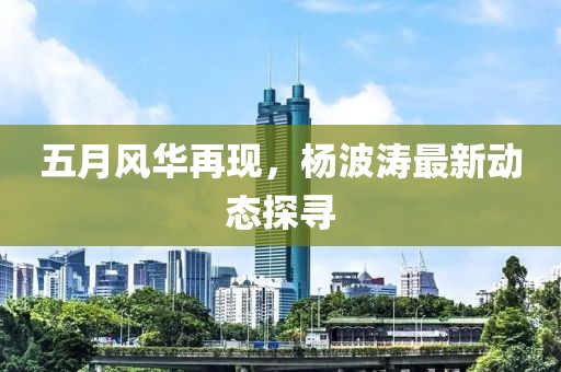 五月風(fēng)華再現(xiàn)，楊波濤最新動態(tài)探尋