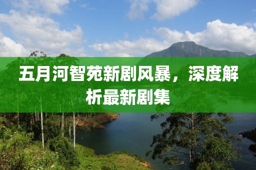 五月河智苑新劇風暴，深度解析最新劇集