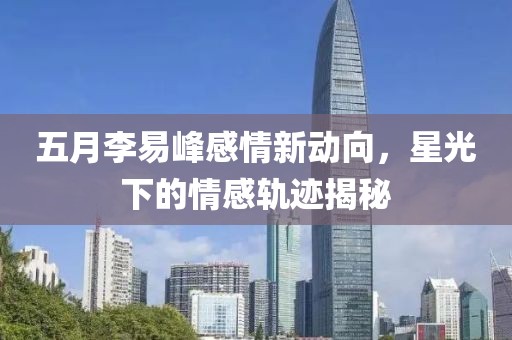 五月李易峰感情新動向，星光下的情感軌跡揭秘