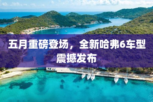 五月重磅登場，全新哈弗6車型震撼發(fā)布
