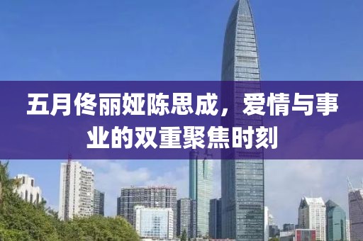 五月佟麗婭陳思成，愛情與事業(yè)的雙重聚焦時(shí)刻