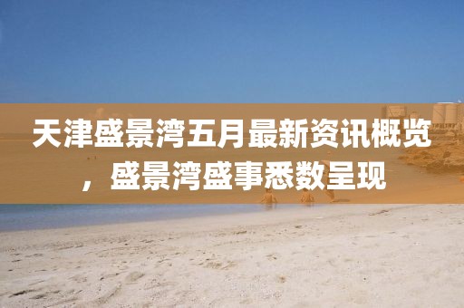 天津盛景灣五月最新資訊概覽，盛景灣盛事悉數(shù)呈現(xiàn)