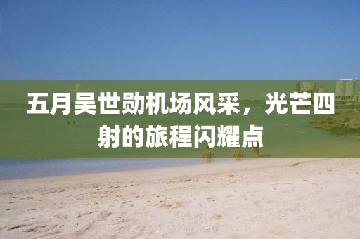 五月吳世勛機(jī)場(chǎng)風(fēng)采，光芒四射的旅程閃耀點(diǎn)
