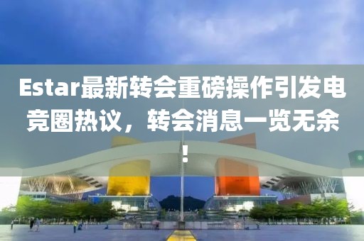 Estar最新轉(zhuǎn)會重磅操作引發(fā)電競?cè)嶙h，轉(zhuǎn)會消息一覽無余！