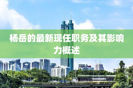 楊岳的最新現(xiàn)任職務(wù)及其影響力概述