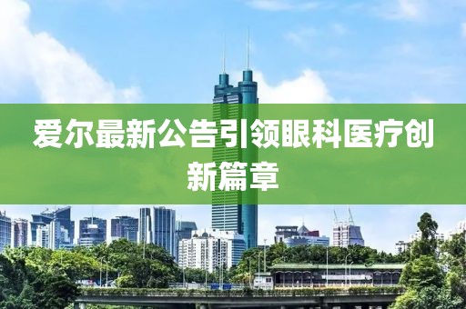 愛(ài)爾最新公告引領(lǐng)眼科醫(yī)療創(chuàng)新篇章
