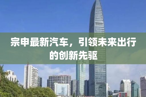 宗申最新汽車，引領(lǐng)未來出行的創(chuàng)新先驅(qū)
