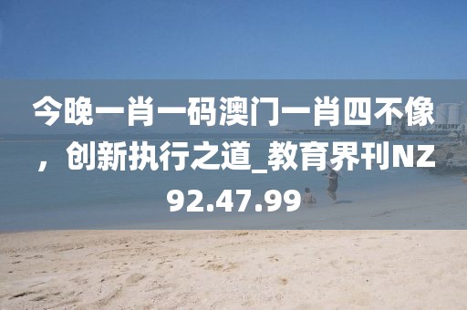 今晚一肖一碼澳門一肖四不像，創(chuàng)新執(zhí)行之道_教育界刊NZ92.47.99