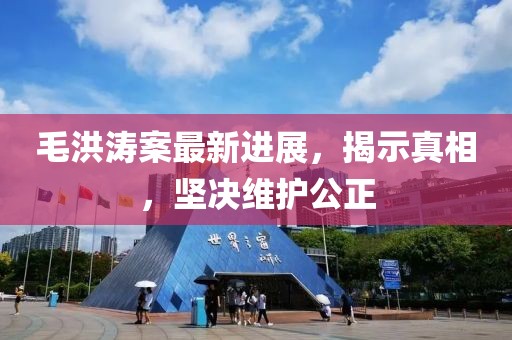 毛洪濤案最新進(jìn)展，揭示真相，堅(jiān)決維護(hù)公正
