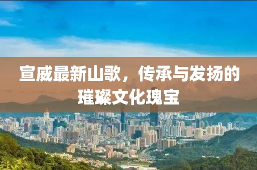 宣威最新山歌，傳承與發(fā)揚(yáng)的璀璨文化瑰寶