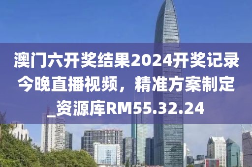 澳門六開獎結(jié)果2024開獎記錄今晚直播視頻，精準(zhǔn)方案制定_資源庫RM55.32.24