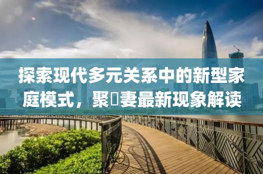 探索現(xiàn)代多元關(guān)系中的新型家庭模式，聚麀妻最新現(xiàn)象解讀