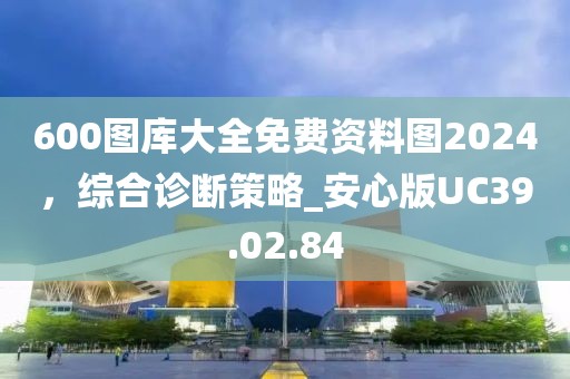 600圖庫(kù)大全免費(fèi)資料圖2024，綜合診斷策略_安心版UC39.02.84