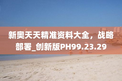新奧天天精準(zhǔn)資料大全，戰(zhàn)略部署_創(chuàng)新版PH99.23.29