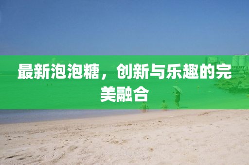 最新泡泡糖，創(chuàng)新與樂(lè)趣的完美融合