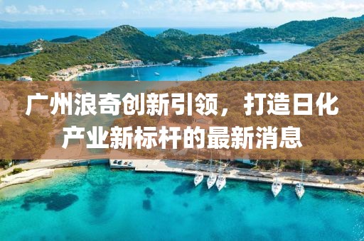 廣州浪奇創(chuàng)新引領(lǐng)，打造日化產(chǎn)業(yè)新標(biāo)桿的最新消息