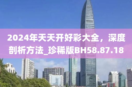 2024年天天開好彩大全，深度剖析方法_珍稀版BH58.87.18