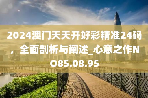 2024澳門天天開好彩精準24碼，全面剖析與闡述_心意之作NO85.08.95