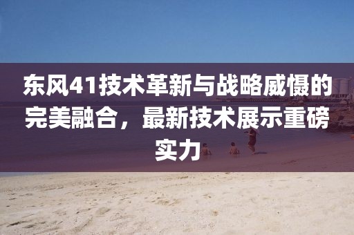 東風(fēng)41技術(shù)革新與戰(zhàn)略威懾的完美融合，最新技術(shù)展示重磅實力