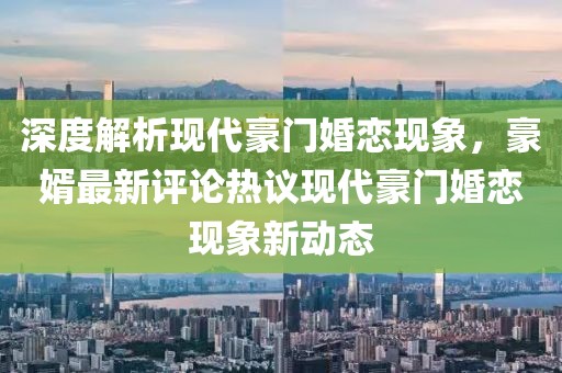 深度解析現(xiàn)代豪門婚戀現(xiàn)象，豪婿最新評論熱議現(xiàn)代豪門婚戀現(xiàn)象新動態(tài)