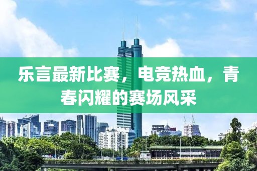 樂(lè)言最新比賽，電競(jìng)熱血，青春閃耀的賽場(chǎng)風(fēng)采