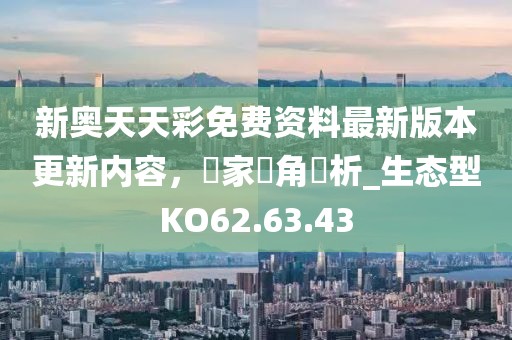 新奧天天彩免費(fèi)資料最新版本更新內(nèi)容，專家視角評(píng)析_生態(tài)型KO62.63.43