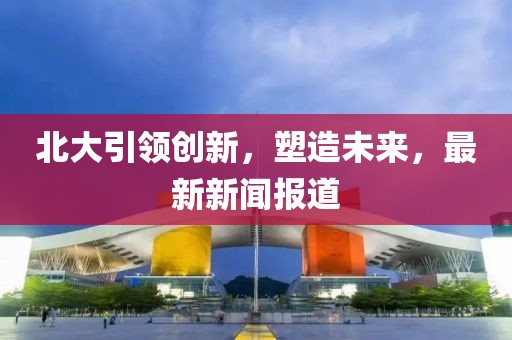 北大引領(lǐng)創(chuàng)新，塑造未來，最新新聞報道