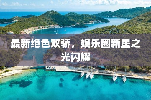 最新絕色雙驕，娛樂(lè)圈新星之光閃耀